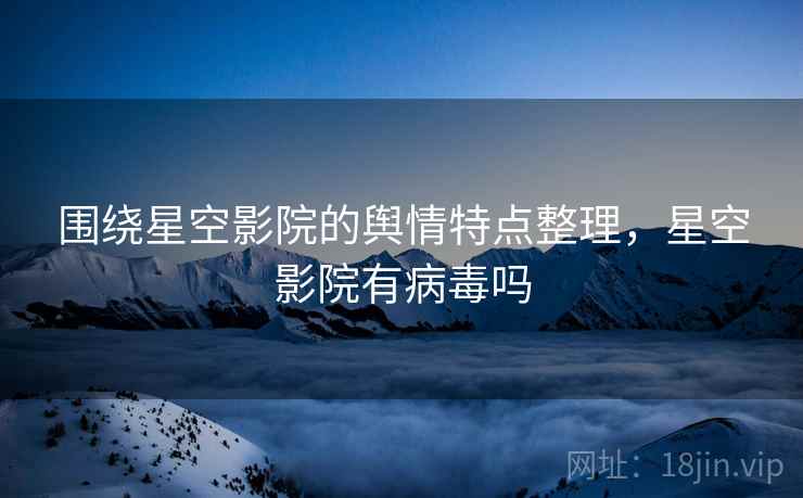 围绕星空影院的舆情特点整理,星空影院有病毒吗 围绕星空影院的舆情特点整理,星空影院有病毒吗