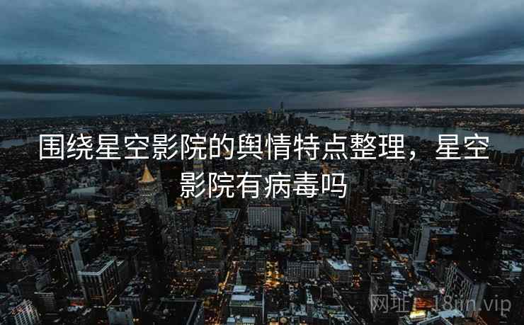 围绕星空影院的舆情特点整理,星空影院有病毒吗 围绕星空影院的舆情特点整理,星空影院有病毒吗