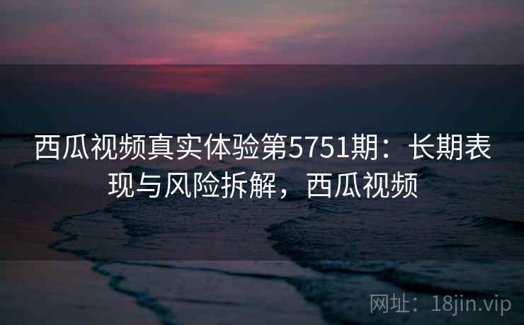 西瓜视频真实体验第5751期:长期表现与风险拆解,西瓜视频 西瓜视频真实体验第5751期:长期表现与风险拆解,西瓜视频