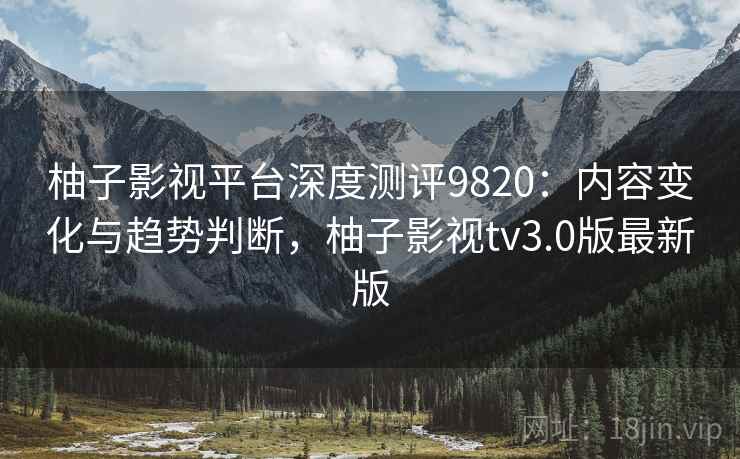 柚子影视平台深度测评9820：内容变化与趋势判断，柚子影视tv3.0版最新版