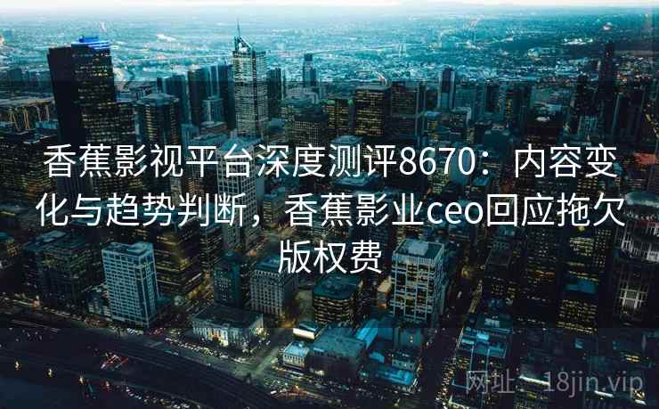 香蕉影视平台深度测评8670：内容变化与趋势判断，香蕉影业ceo回应拖欠版权费
