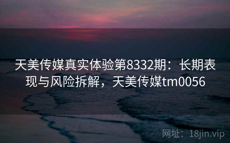 天美传媒真实体验第8332期：长期表现与风险拆解，天美传媒tm0056