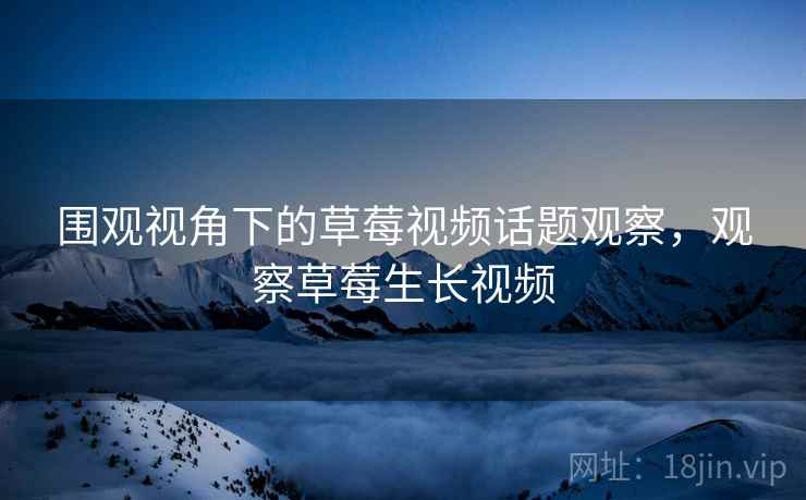 围观视角下的草莓视频话题观察，观察草莓生长视频