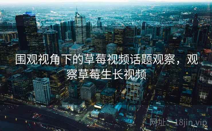 围观视角下的草莓视频话题观察，观察草莓生长视频