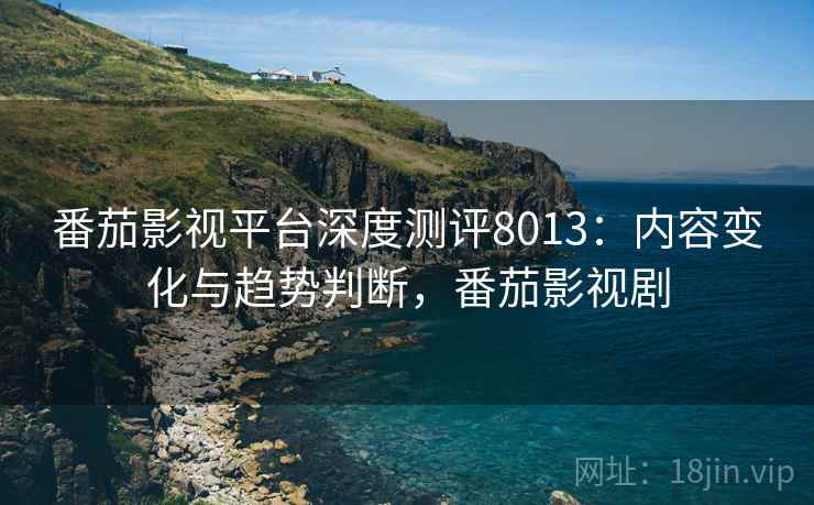 番茄影视平台深度测评8013：内容变化与趋势判断，番茄影视剧
